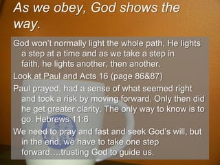 As we obey, God shows the way.God won’t normally light the whole path, He lights a step at a time and as we take a step in faith, he lights another, then another.Look at Paul and Acts 16 (page 86&87)Paul prayed, had a sense of what seemed right and took a risk by moving forward. Only then did he get greater clarity. The only way to know is to go. Hebrews 11:6We need to pray and fast and seek God’s will, but in the end, we have to take one step forward….trusting God to guide us.