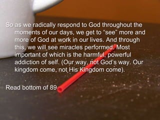 So as we radically respond to God throughout the moments of our days, we get to “see” more and more of God at work in our lives. And through this, we will see miracles performed. Most important of which is the harmful, powerful addiction of self. (Our way, not God’s way. Our kingdom come, not His Kingdom come).Read bottom of 89