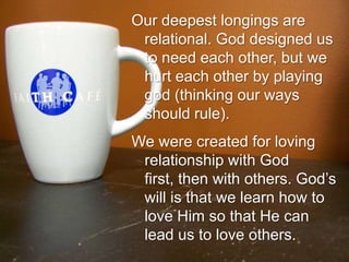 Our deepest longings are relational. God designed us to need each other, but we hurt each other by playing god (thinking our ways should rule).We were created for loving relationship with God first, then with others. God’s will is that we learn how to love Him so that He can lead us to love others.