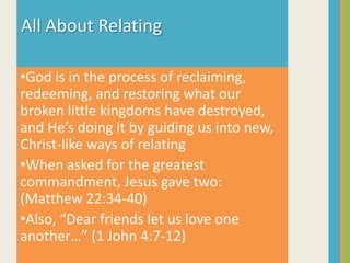 All About RelatingGod is in the process of reclaiming, redeeming, and restoring what our broken little kingdoms have destroyed, and He’s doing it by guiding us into new, Christ-like ways of relating