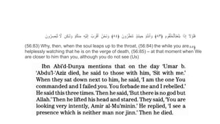 (56:83) Why, then, when the soul leaps up to the throat, (56:84) the while you are
helplessly watching that he is on the verge of death, (56:85) – at that moment when We
are closer to him than you, although you do not see (Us)
ٓ‫ا‬ َ‫ل‬ ْ‫و‬َ‫ل‬َ‫ف‬‫ا‬َ‫ذ‬ِ‫إ‬َٓ‫وم‬ُ‫ق‬ْ‫ل‬ُ‫ح‬ْ‫ٱل‬ِ‫ت‬َ‫غ‬َ‫ل‬َ‫ب‬﴿٨٣﴾ْٓ‫م‬ُ‫ت‬‫ن‬َ‫أ‬ َ‫و‬ٓ‫ذ‬ِ‫ئ‬َ‫ن‬‫ي‬ ِ‫ح‬َٓ‫ون‬ُ‫ر‬ُ‫ظ‬‫ن‬َ‫ت‬﴿٨٤﴾ُٓ‫ن‬ْ‫َح‬‫ن‬ َ‫و‬ُٓ‫ب‬َ‫ر‬ْ‫ق‬َ‫أ‬ِٓ‫ه‬ْ‫ي‬َ‫ل‬ِ‫إ‬ْٓ‫م‬ُ‫ك‬‫ن‬ِ‫م‬‫ن‬ِ‫ك‬ٰ‫ـ‬َ‫ل‬ َ‫و‬َٓ‫ل‬َٓ‫ون‬ُ‫ر‬ ِ‫ْص‬‫ب‬ُ‫ت‬
you (do) not see,
﴿٨٥
 