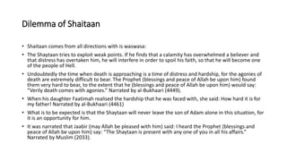 Dilemma of Shaitaan
• Shaitaan comes from all directions with is waswasa:
• The Shaytaan tries to exploit weak points. If he finds that a calamity has overwhelmed a believer and
that distress has overtaken him, he will interfere in order to spoil his faith, so that he will become one
of the people of Hell.
• Undoubtedly the time when death is approaching is a time of distress and hardship, for the agonies of
death are extremely difficult to bear. The Prophet (blessings and peace of Allah be upon him) found
them very hard to bear, to the extent that he (blessings and peace of Allah be upon him) would say:
“Verily death comes with agonies.” Narrated by al-Bukhaari (4449).
• When his daughter Faatimah realised the hardship that he was faced with, she said: How hard it is for
my father! Narrated by al-Bukhaari (4461)
• What is to be expected is that the Shaytaan will never leave the son of Adam alone in this situation, for
it is an opportunity for him.
• It was narrated that Jaabir (may Allah be pleased with him) said: I heard the Prophet (blessings and
peace of Allah be upon him) say: “The Shaytaan is present with any one of you in all his affairs.”
Narrated by Muslim (2033).
 