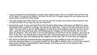 • It was narrated that the Shaytaan is never more eager to harm the son of Adam than at the time
of his death. He says to his helpers: Go after this one, for if he gets away from you today, you will
never catch up with him after today.
• We seek refuge with Allah from his evil, and we ask Him to bless us at that critical moment, and
to make the best of our days the day we meet Him.
• Al-Qurtubi said: It was narrated from the Prophet (blessings and peace of Allah be upon
him) that when a person is dying, two devils sit with him – one on his left and one on his
right. The one who is on his right appears in the form of his father and says to him: O my
son, I care for you and love you; die following the religion of the Christians, for it is the
best of religions. The one who is on his left appears in the form of his mother, and says to
him: O my son, my womb was a vessel for you, my breast gave you to drink and my lap
was a pillow for you; die following the religion of the Jews, for it is the best of religions.
• But what al-Qurtubi mentioned was not based on any evidence from the Qur’an or
Sunnah, because there is no proven hadith to that effect. Rather this is one of the reports
that some scholars transmitted in their books, but they are not to be found in the
reliable books of hadith.
 