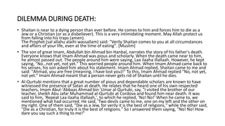 DILEMMA DURING DEATH:
• Shaitan is near to a dying person than ever before. He comes to him and forces him to die as a
Jew or a Christian (or as a disbeliever). This is a very intimidating moment. May Allah protect us
from falling into his traps (amen).
The Prophet (sal allahu alaihi wassallam) said: "Verily Shaitan comes to you at all circumstances
and affairs of your life, even at the time of eating". [Muslim]
• The son of great Imam, Abdullah bin Ahmad bin Hanbal, narrates the story of his father's death.
Everyone knows that Imam Ahmad was pious and scholarly. When the death came near to him,
he almost passed out. The people around him were saying, Laa ilaaha illallaah. However, he kept
saying, "No…not yet, not yet." This worried people around him. When Imam Ahmad came back to
his senses, his son asked him about his statement. Imam Ahmad replied, Shaitan came to me and
said: "Ahmad, you are free (meaning, I have lost you)!" To this, Imam Ahmad replied "No, not yet,
not yet." Imam Ahmad meant that a person never gets rid of Shaitan until he dies.
• Al-Qurtubi mentions that a great number of pious and dependable scholars are known to have
witnessed the presence of Satan at death. He relates that he heard one of his own respected
teachers, Imam Abul-'Abbaas Ahmad bin 'Umar al-Qurtubi, say, "I visited the brother of our
teacher, sheikh Abu Jafar Muhammad al-Qurtubi at Cordova and found him near death. It was
said to him, 'Repeat Laa ilaaha illallaah,', to which he replied, 'No! No!' When he came to, we
mentioned what had occurred. He said, 'Two devils came to me, one on my left and the other on
my right. One of them said, "Die as a Jew, for verily it is the best of religions," while the other said,
"Die as a Christian, for truly it is the best of religions." So I answered them saying, "No! No! How
dare you say such a thing to me!"
 