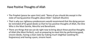 Have Positive Thoughts of Allah
• The Prophet (peace be upon him) said: “None of you should die except in the
state of having positive thoughts about Allah.” (Saheeh Muslim)
• That is why our righteous predecessors would recommend that the dying person
be reminded of his good deeds so that he has positive thoughts of Allah, the One
Who is the Most Gentle, Merciful and Beneficent.
• There are things that we can do right now to bring about these positive thoughts
of Allah (the Most Perfect), such as preparing to meet Him by performing good,
sincere deeds, having a clean slate by making much Istighfaar (seeking His
forgiveness) and having a pure, sincere heart.
 