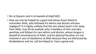 • Ibn al-Qayyim said in al-Jawaab al-Kaafi (62):
• How can one be helped to a good end whose heart failed to
remember Allah, who followed his whims and desires and was
negligent? It is highly unlikely that the one whose heart is far away
from Allah, may He be exalted, who is heedless of Him and who
worships and follows his own whims and desires, whose tongue is
devoid of remembrance of Allah, and his physical faculties are not
involved in acts of obedience to Allah because they are distracted by
disobedience and sin, will be helped to have a good end.
 