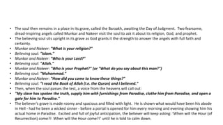 • The soul then remains in a place in its grave, called the Barzakh, awaiting the Day of Judgment. Two fearsome,
dread-inspiring angels called Munkar and Nakeer visit the soul to ask it about its religion, God, and prophet.
• The believing soul sits upright in its grave as God grants it the strength to answer the angels with full faith and
certainty.
• Munkar and Nakeer: "What is your religion?"
• Believing soul: "Islam."
• Munkar and Nakeer: "Who is your Lord?"
• Believing soul: "Allah."
• Munkar and Nakeer: "Who is your Prophet?" (or "What do you say about this man?")
• Believing soul: "Muhammad."
• Munkar and Nakeer: "How did you come to know these things?"
• Believing soul: "I read the Book of Allah (i.e. the Quran) and I believed."
• Then, when the soul passes the test, a voice from the heavens will call out:
• "My slave has spoken the truth, supply him with furnishings from Paradise, clothe him from Paradise, and open a
gate for him to Paradise."
• The believer’s grave is made roomy and spacious and filled with light. He is shown what would have been his abode
in Hell - had he been a wicked sinner - before a portal is opened for him every morning and evening showing him his
actual home in Paradise. Excited and full of joyful anticipation, the believer will keep asking: ‘When will the Hour (of
Resurrection) come?! When will the Hour come?!’ until he is told to calm down.
 