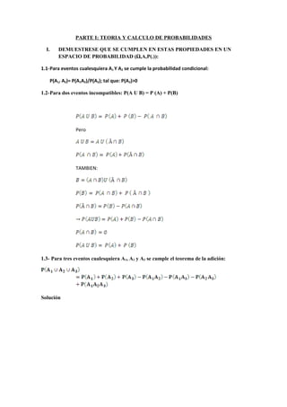 PARTE I: TEORIA Y CALCULO DE PROBABILIDADES

  I.       DEMUESTRESE QUE SE CUMPLEN EN ESTAS PROPIEDADES EN UN
           ESPACIO DE PROBABILIDAD (Ω,A,P(.)):

1.1-Para eventos cualesquiera A1 Y A2 se cumple la probabilidad condicional:

       P(A1/ A2)= P(A1A2)/P(A2); tal que: P(A2)>0

1.2-Para dos eventos incompatibles: P(A U B) = P (A) + P(B)




                   Pero




                   TAMBIEN:




1.3- Para tres eventos cualesquiera A1, A2 y A3 se cumple el teorema de la adición:




Solución
 