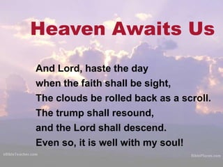 Heaven Awaits Us
And Lord, haste the day
when the faith shall be sight,
The clouds be rolled back as a scroll.
The trump shall resound,
and the Lord shall descend.
Even so, it is well with my soul!
 
