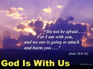 God Is With Us
“Do not be afraid . . .
For I am with you,
and no one is going to attack
and harm you . . .”
(Acts 18:9-10)
 
