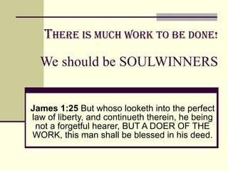 T here is much Work to be Done! We should be SOULWINNERS James 1:25  But whoso looketh into the perfect law of liberty, and continueth therein, he being not a forgetful hearer, BUT A DOER OF THE WORK, this man shall be blessed in his deed. 