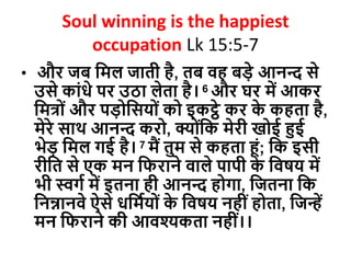 Soul winning is the happiest
occupation Lk 15:5-7
• और जब दमल जाती है, तब वह बडे आनन्द से
उसे काोंधे पर उठा लेता है। 6 और घर में आकर
दमत्ोों और पडोदसयोों को इकट्ठे कर क
े कहता है,
मेरे साथ आनन्द करो, क्योोंदक मेरी खोई हुई
भेड दमल गई है। 7 मैं तुम से कहता हों; दक इसी
रीदत से एक मन दिराने वाले पापी क
े दवषय में
भी स्वगव में इतना ही आनन्द होगा, दजतना दक
दनन्नानवे ऐसे धदमवयोों क
े दवषय नहीों होता, दजन्हें
मन दिराने की आवश्यकता नहीों।।
 