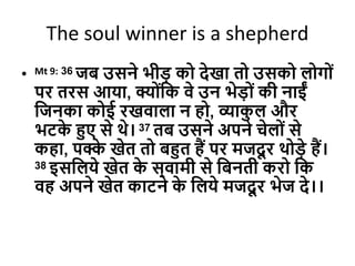 The soul winner is a shepherd
• Mt 9: 36 जब उसने भीड को िेखा तो उसको लोगोों
पर तरस आया, क्योोंदक वे उन भेडोों की नाईों
दजनका कोई रखवाला न हो, व्याक
ु ल और
भटक
े हुए से थे। 37 तब उसने अपने चेलोों से
कहा, पक्क
े खेत तो बहुत हैं पर मजिू र थोडे हैं।
38 इसदलये खेत क
े स्वामी से दबनती करो दक
वह अपने खेत काटने क
े दलये मजिू र भेज िे।।
 