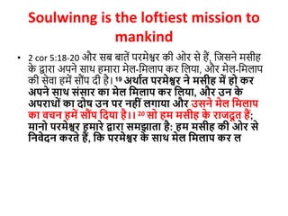 Soulwinng is the loftiest mission to
mankind
• 2 cor 5:18-20 और सब बातें परमेश्वर की ओर से हैं, जजसने मसीह
क
े द्वारा अपने साथ हमारा मेल-जमलाप कर जलया, और मेल-जमलाप
की सेवा हमें सौोंप दी है। 19 अथावत परमेश्वर ने मसीह में हो कर
अपने साथ सोंसार का मेल दमलाप कर दलया, और उन क
े
अपराधोों का िोष उन पर नहीों लगाया और उसने मेल दमलाप
का वचन हमें स ोंप दिया है।। 20 सो हम मसीह क
े राजिू त हैं;
मानो परमेश्वर हमारे द्वारा समझाता है: हम मसीह की ओर से
दनवेिन करते हैं, दक परमेश्वर क
े साथ मेल दमलाप कर ल
 