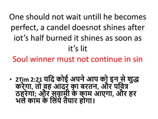 One should not wait untill he becomes
perfect, a candel doesnot shines after
iot’s half burned it shines as soon as
it’s lit
Soul winner must not continue in sin
• 2Tim 2:21 यदि कोई अपने आप को इन से शुद्ध
करेगा, तो वह आिर का बरतन, और पदवत्
ठहरेगा; और स्वामी क
े काम आएगा, और हर
भले काम क
े दलये तैयार होगा।
 