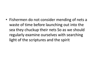 • Fishermen do not consider mending of nets a
waste of time before launching out into the
sea they chuckup their nets So as we should
regularly examine ourselves with searching
light of the scriptures and the spirit
 