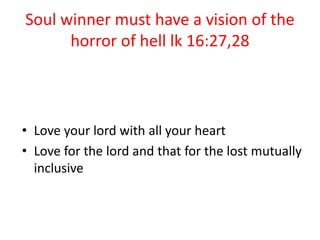 Soul winner must have a vision of the
horror of hell lk 16:27,28
• Love your lord with all your heart
• Love for the lord and that for the lost mutually
inclusive
 