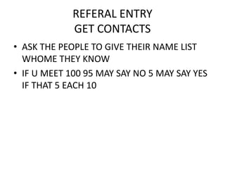 REFERAL ENTRY
GET CONTACTS
• ASK THE PEOPLE TO GIVE THEIR NAME LIST
WHOME THEY KNOW
• IF U MEET 100 95 MAY SAY NO 5 MAY SAY YES
IF THAT 5 EACH 10
 