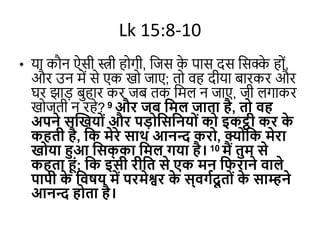 Lk 15:8-10
• या कौन ऐसी स्त्री होगी, जजस क
े पास दस जसक्क
े होों,
और उन में से एक खो जाए; तो वह दीया बारकर और
घर झाड़ बुहार कर जब तक जमल न जाए, जी लगाकर
खोजती न रहे? 9 और जब दमल जाता है, तो वह
अपने सखखयोों और पडोदसदनयोों को इकट्ठी कर क
े
कहती है, दक मेरे साथ आनन्द करो, क्योोंदक मेरा
खोया हुआ दसक
् का दमल गया है। 10 मैं तुम से
कहता हों; दक इसी रीदत से एक मन दिराने वाले
पापी क
े दवषय में परमेश्वर क
े स्वगविू तोों क
े साम्हने
आनन्द होता है।
 