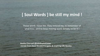 [ Soul Words ] be still my mind !
Those words move me. They remind me, to remember of
what it is… and to keep moving ward. Simply, so be it !
Naziha Cherradi @InfoShamsCenter
-except from [Soul Words] Energetic & Inspiring Life-Quotes
 