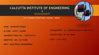 CALCUTTA INSTITUTE OF ENGINEERING
24/1A CHANDNI GHOSH ROAD ,KOLKATA - 700040
&
MANAGEMENT
NAME – SOUMADIP GHARA
ID CODE – LEE/21 -22/006
UNIVERSITY ROLL NO. – 16501621011
SEMESTER – 6th ( 3rd YEAR)
DEPT – ELECTRICAL ENGINEERING
EXAMINATION – CA 1 (POWER QUALITY AND FACTS )
SUBJET CODE - PE -EE -602B
DATE – 31/01/2023
 