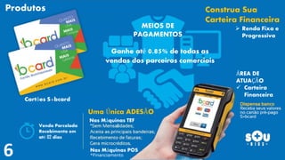 Construa Sua
Carteira Financeira
 Renda Fixa e
Progressiva
Uma Única ADESÃO
Ganhe até 0.85% de todas as
vendas dos parceiros comerciais
Nas Máquinas TEF
Nas Máquinas POS
*Financiamento
ÁREA DE
ATUAÇÃO
 Carteira
Financeira
Produtos
MEIOS DE
PAGAMENTOS
Cartões S+bcard
Venda Parcelada
Recebimento em
até 02 dias
 