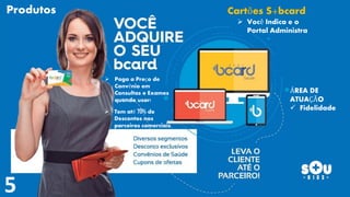  Você Indica e o
Portal Administra
Cartões S+bcard
ÁREA DE
ATUAÇÃO
 Fidelidade
Produtos
 Paga a Preço de
Convênio em
Consultas e Exames
quando usar!
 Tem até 70% de
Descontos nos
parceiros comerciais.
 