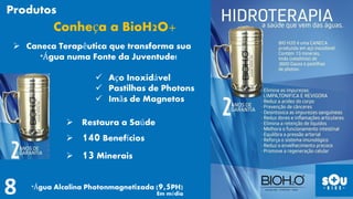  Restaura a Saúde
 140 Benefícios
 13 Minerais
 Aço Inoxidável
 Pastilhas de Photons
 Imãs de Magnetos
Conheça a BioH2O+
 Caneca Terapêutica que transforma sua
*Água numa Fonte da Juventude!
*Água Alcalina Photonmagnetizada (9,5PH)
Em média
Produtos
 