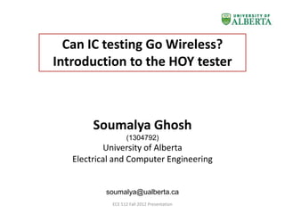 Can IC testing Go Wireless?
Introduction to the HOY tester



        Soumalya Ghosh
                   (1304792)
           University of Alberta
   Electrical and Computer Engineering


           soumalya@ualberta.ca
             ECE 512 Fall 2012 Presentation
 