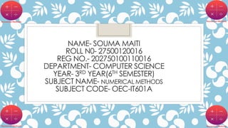NAME- SOUMA MAITI
ROLL N0- 27500120016
REG NO.- 202750100110016
DEPARTMENT- COMPUTER SCIENCE
YEAR- 3RD YEAR(6TH SEMESTER)
SUBJECT NAME- NUMERICAL METHODS
SUBJECT CODE- OEC-IT601A
 