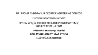 DR. SUDHIR CHNDRA SUR DEGREE ENGINEERING COLLEGE
ELECTRICAL ENGINEERING DEPARTMENT
PPT ON air type CIRCUIT BREAKER (POWER SYSTEM 2)
SUBJECT CODE :- EE601
PREPARED BY:-soumya mondal
ROLL 25501616020 3RD YEAR 6TH SEM
ELECTRICL ENGINEERING
 