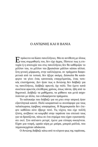 Ο ΑΝΤΏΝΗΣ ΚΑΙ Η ΒΆΝΙΑ
Επρόκειτο να δώσει πανελλήνιες. Μα σε αντίθεση με όλους
τους συμμαθητές του, δεν είχε άγχος. Πίστευε πως η επι-
τυχία ή η αποτυχία του στις πανελλήνιες δεν θα καθόριζαν το
μέλλον του, το μέλλον του βρισκόταν μάλλον κάπου αλλού.
Στη γενική μόρφωση, στην καλλιέργεια, σε πράγματα διαφο-
ρετικά από τα τυπικά, δεν ήξερε ακόμη. Δύσκολα θα κατά-
φερνε να γίνει ένας κανονικός επαγγελματίας, ένας τυπι-
κός επιστήμονας. Δεν ήταν πως ο Αντώνης δεν διάβαζε για
τις πανελλήνιες. Διάβαζε αρκετά, όχι πολύ. Του έμενε κατά
συνέπεια αρκετός ελεύθερος χρόνος, όπως πάντα, ήδη από το
δημοτικό. Διάβαζε τα μαθήματα, τα μάθαινε και μετά ασχο-
λούνταν με άλλα, πιο ενδιαφέροντα πράγματα.
Το καλοκαίρι που διάβαζε για να μπει στην ιατρική ήταν
εξαντλητικά καυτό. Πολύ κουραστικό κι ανυπόφορο για τους
ταλαίπωρους έφηβους υποψηφίους. Η θερμοκρασία δεν έπε-
φτε καθόλου ούτε έβρεχε ποτέ. Τις νύχτες που είχε πολλή
ζέστη, ανέβαινε να κοιμηθεί στην ταράτσα του σπιτιού τους
για να δροσίζεται, πάνω σε ένα στρώμα που είχαν εγκαταστή-
σει εκεί. Στο απέναντι ρετιρέ, έμενε μια εύπορη οικογένεια.
Είχαν μια νεαρή, ωραία κόρη με μαύρα, μακριά μαλλιά, που
πηγαινοερχόταν αδιάκοπα.
Ο Αντώνης διάβαζε κάτω από το κίτρινο φως της ταράτσας.
 
