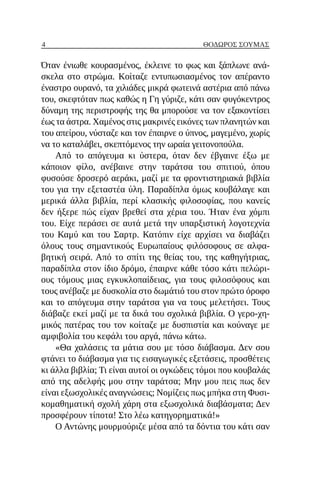 4 ΘΌΔΩΡΟΣ ΣΟΎΜΑΣ
Όταν ένιωθε κουρασμένος, έκλεινε το φως και ξάπλωνε ανά-
σκελα στο στρώμα. Κοίταζε εντυπωσιασμένος τον απέραντο
έναστρο ουρανό, τα χιλιάδες μικρά φωτεινά αστέρια από πάνω
του, σκεφτόταν πως καθώς η Γη γύριζε, κάτι σαν φυγόκεντρος
δύναμη της περιστροφής της θα μπορούσε να τον εξακοντίσει
έως τα άστρα. Χαμένος στις μακρινές εικόνες των πλανητών και
του απείρου, νύσταζε και τον έπαιρνε ο ύπνος, μαγεμένο, χωρίς
να το καταλάβει, σκεπτόμενος την ωραία γειτονοπούλα.
Από το απόγευμα κι ύστερα, όταν δεν έβγαινε έξω με
κάποιον φίλο, ανέβαινε στην ταράτσα του σπιτιού, όπου
φυσούσε δροσερό αεράκι, μαζί με τα φροντιστηριακά βιβλία
του για την εξεταστέα ύλη. Παραδίπλα όμως κουβάλαγε και
μερικά άλλα βιβλία, περί κλασικής φιλοσοφίας, που κανείς
δεν ήξερε πώς είχαν βρεθεί στα χέρια του. Ήταν ένα χόμπι
του. Είχε περάσει σε αυτά μετά την υπαρξιστική λογοτεχνία
του Καμύ και του Σαρτρ. Κατόπιν είχε αρχίσει να διαβάζει
όλους τους σημαντικούς Ευρωπαίους φιλόσοφους σε αλφα-
βητική σειρά. Από το σπίτι της θείας του, της καθηγήτριας,
παραδίπλα στον ίδιο δρόμο, έπαιρνε κάθε τόσο κάτι πελώρι-
ους τόμους μιας εγκυκλοπαίδειας, για τους φιλοσόφους και
τους ανέβαζε με δυσκολία στο δωμάτιό του στον πρώτο όροφο
και το απόγευμα στην ταράτσα για να τους μελετήσει. Τους
διάβαζε εκεί μαζί με τα δικά του σχολικά βιβλία. Ο γερο-χη-
μικός πατέρας του τον κοίταζε με δυσπιστία και κούναγε με
αμφιβολία του κεφάλι του αργά, πάνω κάτω.
«Θα χαλάσεις τα μάτια σου με τόσο διάβασμα. Δεν σου
φτάνει το διάβασμα για τις εισαγωγικές εξετάσεις, προσθέτεις
κι άλλα βιβλία; Τι είναι αυτοί οι ογκώδεις τόμοι που κουβαλάς
από της αδελφής μου στην ταράτσα; Μην μου πεις πως δεν
είναι εξωσχολικές αναγνώσεις; Νομίζεις πως μπήκα στη Φυσι-
κομαθηματική σχολή χάρη στα εξωσχολικά διαβάσματα; Δεν
προσφέρουν τίποτα! Στο λέω κατηγορηματικά!»
Ο Αντώνης μουρμούριζε μέσα από τα δόντια του κάτι σαν
 