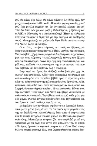 5
ΠΑΡΆΛΟΓΟΙ ΣΥΝΉΘΕΙΣ ΠΌΘΟΙ
εγώ θα κάνω ό,τι θέλω, θα κάνω πάντοτε ό,τι θέλω εγώ, δεν
με έχετε ακόμη καταλάβει καλά! Προσέξτε χαρτογιακάδες, γιατί
εγώ έχω μεγάλα αρχίδια και θα αντεπιτεθώ κάποια στιγμή!
Τότε θα δείτε πώς γαμάνε μαζί η Φιλαδέλφεια, η Τρίπολη και
η ΑΕΚ, ο Οδυσσέας κι ο Κολοκοτρώνης! (Ήταν τα ελληνικά
πρότυπά του από το δημοτικό για την πονηριά και το θάρρος
τους). Μουρμούριζε και μούγκριζε λίγο. Κάθε σαράντα-πενή-
ντα λέξεις, έλεγε κι ένα εγώ.
Ο πατέρας του ήταν επίμονος, πιεστικός και ζόρικος, μα
ζόρικος και πεισματάρης ήταν κι ο ίδιος, μάλλον περισσότερο.
Στην εφηβεία, χάρη στα εξωσχολικά διαβάσματα, τις μουσικές
ροκ και νέου κύματος, τις καλλιτεχνικές ταινίες που έβλεπε
από τα δεκατέσσερα, έκανε την εφηβική επανάστασή του και
μάλιστα, επέβαλε τις κατακτήσεις της στον πατέρα του που
τον σεβόταν και τον φοβόταν όλη η συνοικία.
Στην ταράτσα όμως δεν διάβαζε απλά βιολογία, χημεία,
φυσική και φιλοσοφία. Κάθε τόσο ανασήκωνε το βλέμμα του
από τα απλωμένα στο τραπεζάκι βιβλία προς το τεράστιο μπαλ-
κόνι του τρίτου ορόφου της πολυκατοικίας που βρισκόταν λοξά,
απέναντι, στα δεξιά του. Εκεί πηγαινοερχόταν το όμορφο και
λυγερό, δεκαπεντάχρονο κορίτσι. Η γειτονοπούλα, Βάνια, έτσι
την φώναζαν. Ήταν ψηλή και λεπτή και ήξερε να κινείται με
ευλυγισία, σαν οπτασία. Την έβλεπε από μακριά κάθε μέρα για
δύο μήνες. Φυσικά τον είχε παρατηρήσει που την κοιτούσε και
του έριχνε κι αυτή πολλές κλεφτές ματιές.
Δεδομένου των συνθηκών επρόκειτο για ένα πολύ διακρι-
τικό φλερτ μέσω βλεμμάτων. Το ότι αυτός ήταν μεγαλύτερός
της και διάβαζε για τις πανελλήνιες ήταν γνωστό στη γειτονιά
και θα έπαιζε τον ρόλο του στο μυαλό της Βάνιας, σκεφτόταν
ο Αντώνης. Μετακόμισε το τραπεζάκι του στη δεξιά μεριά της
ταράτσας για να είναι πιο κοντά στο μπαλκόνι της, το οποίο
πάλι όμως βρισκόταν σχετικά μακριά και πλάγια. Ενώ συνή-
θως τις νύχτες γύρναγε έξω, στα ζαχαροπλαστεία, στους δρό-
 