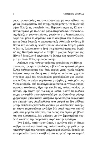 6 ΘΌΔΩΡΟΣ ΣΟΎΜΑΣ
μους της συνοικίας και στις καφετέριες με τους φίλους του
για να ξεκουραστούν από την ημερήσια μελέτη, τον τελευταίο
μήνα άλλαξε τις συνήθειές του. Περίμενε μέχρι τις 12 που η
Βάνια έβγαινε για τελευταία φορά στο μπαλκόνι. Τότε ο Αντώ-
νης άρχιζε τη γυμναστική του, φορώντας στο λεπτοκαμωμένο
σώμα του μόνο το σορτσάκι και τα αθλητικά του. Κορδωνό-
ταν κι έκανε δυνατές κι αποφασιστικές αθλητικές κινήσεις. Η
Βάνια τον κοίταζε ή σωστότερα αντάλλασσαν θερμές ματιές
κι έπειτα, έμπαινε από τη δική της μπαλκονόπορτα στο δωμά-
τιό της. Κατέβαζε τα ρολά κι άναβε το φως του δωματίου της.
Πέντε ή δέκα λεπτά αργότερα, το έκλεινε και προφανώς έπε-
φτε για ύπνο. Τέλος της παράστασης.
Απέναντι στην πολυκατοικία της οικογένειας της Βάνιας –
ο πατέρας της ήταν εργολάβος – βρισκόταν η οικοδομή μιας
άλλης πολυκατοικίας που ήταν ακόμη γιαπί, χωρίς τούβλα.
Ανάμεσα στην οικοδομή και το διώροφο σπίτι του χημικού,
στην ίδια μεριά του πεζοδρομίου, μεσολαβούσε μια μονοκα-
τοικία. Όλα τα σπίτια χωρίζονταν με ψηλές, χτιστές μάντρες.
Μερικές φορές, από το απόγευμα κι έπειτα, ο Αντώνης παρα-
τηρούσε, σκύβοντας λίγο, την είσοδο της πολυκατοικίας της
Βάνιας, μην τυχόν βγει για καμιά βόλτα. Έκανε τις εξόδους
της με τον σχεδόν συνομήλικο αδελφό της. Ο Αντώνης φόραγε
γρήγορα μια μπλούζα και κατέβαινε τρέχοντας τα σκαλοπάτια
του σπιτιού τους. Ακολουθούσε από μακριά τα δύο αδέλφια
με την ελπίδα πως κάπου θα χώριζαν για να πλευρίσει το κορί-
τσι και να της απευθύνει τον λόγο. Μα αυτοί πήγαιναν παντού
μαζί, στις μεγάλες πλατείες, στο άλσος του δήμου για βόλτα
και στις καφετέριες. Δεν μπόρεσε να την ξεμοναχιάσει που-
θενά και ποτέ, την θεωρούσαν μικρή και την πρόσεχαν.
Ένα βράδυ, κατά τις οκτώμισι, ο Αντώνης είδε τη Βάνια
να βγαίνει από την είσοδο της πολυκατοικίας της μαζί με την
παχουλή γιαγιά της. Φόρεσε γρήγορα μια μπλούζα, άρπαξε και
το πορτοφόλι του και κατέβηκε σαν αστραπή την εσωτερική
 