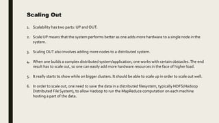 Scaling Out
1. Scalability has two parts: UP and OUT.
2. Scale UP means that the system performs better as one adds more hardware to a single node in the
system.
3. Scaling OUT also involves adding more nodes to a distributed system.
4. When one builds a complex distributed system/application, one works with certain obstacles.The end
result has to scale out, so one can easily add more hardware resources in the face of higher load.
5. It really starts to show while on bigger clusters. It should be able to scale up in order to scale out well.
6. In order to scale out, one need to save the data in a distributed filesystem, typically HDFS(Hadoop
Distributed File System), to allow Hadoop to run the MapReduce computation on each machine
hosting a part of the data.
 