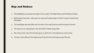 Map and Reduce
1. The MapReduce processes the data in two cycles:The Map Phase and the Reduce Phase.
2. Both phases have key- value pairs as input and output types of which may be chosen thee
developer.
3. The developer also specifies two functions: the map function and the reduce function.
4. The input to our map phase is the raw NCDC meteorology data.
5. We chose a text input format that gives us each line in the dataset as a text value.
6. The key is the offset of the beginning of the line from the beginning of the file.
 