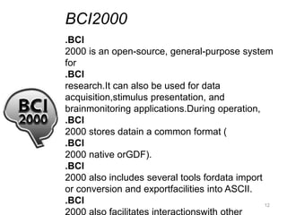 BCI2000
.BCI
2000 is an open-source, general-purpose system
for
.BCI
research.It can also be used for data
acquisition,stimulus presentation, and
brainmonitoring applications.During operation,
.BCI
2000 stores datain a common format (
.BCI
2000 native orGDF).
.BCI
2000 also includes several tools fordata import
or conversion and exportfacilities into ASCII.
.BCI                                            12
 