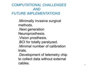 COMPUTATIONAL CHALLENGES
          AND
FUTURE IMPLEMENTATIONS

   .Minimally invasive surgical
   methods.
   .Next generation
   Neuroprosthesis.
   .Vision prosthesis.
   .BCI for totally paralyzed.
   .Minimal number of calibration
   trials.
   .Development of telemetry chip
   to collect data without external
   cables.                            16
 