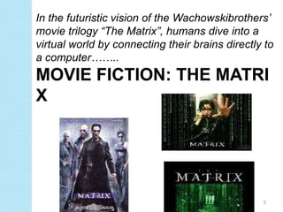 In the futuristic vision of the Wachowskibrothers’
movie trilogy “The Matrix”, humans dive into a
virtual world by connecting their brains directly to
a computer……..
MOVIE FICTION: THE MATRI
X




                                                 2
 