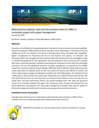 Balancing the creativity need and the business need of a R&D or
Innovation project with project management
Soumen De, PMP *
Key Words: Novelty, Innovation, Project Management, R&D Projects
Abstract
Innovation is the lifeblood of any good organization that wants to stay in business and remain profitable.
Successful completion of R&D project will drive innovation into an organization. In the long run, the only
reliable security for any company is the ability to innovate better, faster and longer than competition.
Apple's management has frequently said that its real business isn't phones, its innovation. But
innovation needs to be managed well and carried out within the constraints of time and budget to make
it a worthwhile proposition for the organization. But how long does it take to come up with a creative
idea? How a novel idea would be created by constraining the researchers to think with time and budget
constraints. Are the well-established processes of project management as espoused by the PMBOK
relevant for innovation projects? Project Manager (PM) often finds it difficult to drive project tasks that
involve high levels of creativity, which by their very nature will become very difficult to monitor and
control. Again project manager is challenged to quantify risks of the R&D projects. The traditional risk of
a R&D project is lack of clarity of the initial scope. Researchers are usually inclined to think that the risks
that should concern them are only those that are technical because those are the only ones that can
impact them and their performance metrics. But would managing those risks alone will guarantee
success of an innovation project? This paper tries to bring out some concepts and learning from real
world experiences and proposes a six step project management framework that could be applied to
effectively manage and accelerate the innovation process given those practical constraints.
Invention versus Innovation
A Google search will spit out tons of descriptions which describes how innovation is different from
invention. Here is one simple description which differentiates those two terms:
INVENTION: Conception of a new and useful article, machine, composition, or process.
 