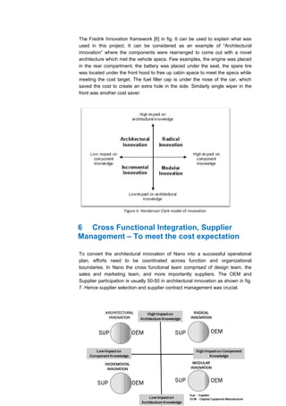 The Fredrik Innovation framework [6] in fig. 6 can be used to explain what was
used in this project. It can be considered as an example of “Architectural
innovation” where the components were rearranged to come out with a novel
architecture which met the vehicle specs. Few examples, the engine was placed
in the rear compartment, the battery was placed under the seat, the spare tire
was located under the front hood to free up cabin space to meet the specs while
meeting the cost target. The fuel filler cap is under the nose of the car, which
saved the cost to create an extra hole in the side. Similarly single wiper in the
front was another cost saver.




                      Figure 6: Henderson Clark model of innovation



6 Cross Functional Integration, Supplier
Management – To meet the cost expectation

To convert the architectural innovation of Nano into a successful operational
plan, efforts need to be coordinated across function and organizational
boundaries. In Nano the cross functional team comprised of design team, the
sales and marketing team, and more importantly suppliers. The OEM and
Supplier participation is usually 50-50 in architectural innovation as shown in fig.
7. Hence supplier selection and supplier contract management was crucial.
 