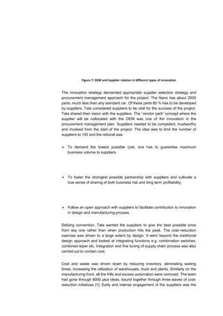 Figure 7: OEM and Supplier relation in different types of innovation


The innovation strategy demanded appropriate supplier selection strategy and
procurement management approach for the project. The Nano has about 2000
parts, much less than any standard car. Of these parts 80 % has to be developed
by suppliers. Tata considered suppliers to be vital for the success of the project.
Tata shared their vision with the suppliers. The “vendor park” concept where the
supplier will be collocated with the OEM was one of the innovation in the
procurement management plan. Suppliers needed to be competent, trustworthy
and involved from the start of the project. The idea was to limit the number of
suppliers to 100 and the rational was


 To demand the lowest possible cost, one has to guarantee maximum
  business volume to suppliers.




 To foster the strongest possible partnership with suppliers and cultivate a
  true sense of sharing of both business risk and long term profitability.




 Follow an open approach with suppliers to facilitate contribution to innovation
  in design and manufacturing process.


Defying convention, Tata wanted the suppliers to give the best possible price
from day one rather than when production hits the peak. The cost–reduction
exercise was driven to a large extent by design. It went beyond the traditional
design approach and looked at integrating functions e.g. combination switches,
combined wiper etc. Integration and fine tuning of supply chain process was also
carried out to contain cost.


Cost and waste was driven down by reducing inventory, eliminating waiting
times, increasing the utilization of warehouses, truck and plants. Similarly on the
manufacturing front, all the frills and excess automation were removed. The team
had gone through 8000 plus ideas, bound together through three waves of cost-
reduction initiatives [1]. Early and intense engagement of the suppliers was the
 
