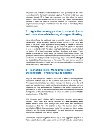 way costs were controlled. Cost reduction ideas were generated with the entire
vendor base rather than just the selected suppliers. The entire vendor base was
integrated through IT to have just-in-sequence and this helped to reduce
inventory. Concurrent engineering practices (project fast tracking approach) were
followed to meet the schedule constraint, wherein car, suspension, engine
programs were running on parallel track while the design of Nano body shape
was taking place.


7 Agile Methodology – How to maintain focus
and motivation while having divergent thinking

Nano did not follow the traditional linear or waterfall model. It followed “Agile
methodology”, where with every sprint or iteration more and more clarity was
added to the project scope. Agile meant adding clarity or change in the scope
rather than adding more to the scope. E.g. the hatchback option was discarded
to save on cost and weight. To reduce weight, plastic lost out to sheet metal but
not before 100 product prototypes had been developed and tested. Three
supplier companies and seven plastic raw materials manufacturer helped Tata
go beyond traditional thinking and carry experiments to provide clarity into which
sheet metal should be preferred over plastic [1]. Scope was definitely changed
but it added lots of business value to the project. The team learned about the
capabilities and limitation of plastic and more importantly this learning resulted in
further reduction of sheet metal costs.


8 Managing Risks, Managing Negative
Stakeholders – From Singur to Sanand

Singur in West Bengal was chosen for production of Nano. An initial agreement
was signed in March 2006 and the foundation stone was laid in January 2007.
An inappropriate stakeholder expectation management strategy turned the land
losers and opposition into a hostile lot [4] and the timeline to roll out the car from
factory by July 2008 was threatened. While work of the project continued with a
great amount of effort by the leadership to keep them motivated and stakeholder
management continued simultaneously, all efforts to become operational had to
be abandoned on 03 Oct 2008.


After 18 months and, ` 15 billion (INR) of expenditure the project seemingly got
“derailed”. Tata’s faced what can be described as a Low probability high
impact event or “Black Swan” event [8].Black Swan events have catastrophic
consequences that have the potential to take the business down under.
Identification of Black Swan events as a part of risk management plan is always
difficult for any PM. Having failed to identify this as a potential risk, appropriate
mitigation to handle the crisis was not in place.


Conventional project management thinking would have tagged the project as a
“failed project”, document the lesson learnt, and formally close the project. Tata’s
 