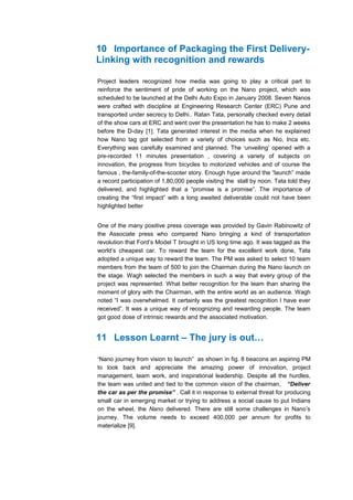 10 Importance of Packaging the First Delivery-
Linking with recognition and rewards

Project leaders recognized how media was going to play a critical part to
reinforce the sentiment of pride of working on the Nano project, which was
scheduled to be launched at the Delhi Auto Expo in January 2008. Seven Nanos
were crafted with discipline at Engineering Research Center (ERC) Pune and
transported under secrecy to Delhi.. Ratan Tata, personally checked every detail
of the show cars at ERC and went over the presentation he has to make 2 weeks
before the D-day [1]. Tata generated interest in the media when he explained
how Nano tag got selected from a variety of choices such as Nio, Inca etc.
Everything was carefully examined and planned. The ‘unveiling’ opened with a
pre-recorded 11 minutes presentation , covering a variety of subjects on
innovation, the progress from bicycles to motorized vehicles and of course the
famous , the-family-of-the-scooter story. Enough hype around the “launch” made
a record participation of 1,80,000 people visiting the stall by noon. Tata told they
delivered, and highlighted that a “promise is a promise”. The importance of
creating the “first impact” with a long awaited deliverable could not have been
highlighted better


One of the many positive press coverage was provided by Gavin Rabinowitz of
the Associate press who compared Nano bringing a kind of transportation
revolution that Ford’s Model T brought in US long time ago. It was tagged as the
world’s cheapest car. To reward the team for the excellent work done, Tata
adopted a unique way to reward the team. The PM was asked to select 10 team
members from the team of 500 to join the Chairman during the Nano launch on
the stage. Wagh selected the members in such a way that every group of the
project was represented. What better recognition for the team than sharing the
moment of glory with the Chairman, with the entire world as an audience. Wagh
noted “I was overwhelmed. It certainly was the greatest recognition I have ever
received”. It was a unique way of recognizing and rewarding people. The team
got good dose of intrinsic rewards and the associated motivation.


11 Lesson Learnt – The jury is out…

“Nano journey from vision to launch” as shown in fig. 8 beacons an aspiring PM
to look back and appreciate the amazing power of innovation, project
management, team work, and inspirational leadership. Despite all the hurdles,
the team was united and tied to the common vision of the chairman, “Deliver
the car as per the promise” . Call it in response to external threat for producing
small car in emerging market or trying to address a social cause to put Indians
on the wheel, the Nano delivered. There are still some challenges in Nano’s
journey. The volume needs to exceed 400,000 per annum for profits to
materialize [9].
 