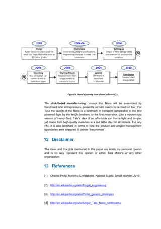 Figure 8: Nano’s journey from vision to launch [1]


The distributed manufacturing concept that Nano will be assembled by
franchised local entrepreneurs, presently on hold, needs to be tried out too. For
Tata the launch of the Nano is a landmark in transport comparable to the first
powered flight by the Wright brothers, or the first moon-shot. Like a modern-day
version of Henry Ford, Tata's idea of an affordable car that is light and simple,
yet made from high-quality materials is a red letter day for all Indians. For any
PM, it is also landmark in terms of how the product and project management
boundaries were stretched to deliver “the promise”.


12 Disclaimer

The ideas and thoughts mentioned in this paper are solely my personal opinion
and in no way represent the opinion of either Tata Motor’s or any other
organization.


13 References

[1]   Chacko Philip, Noronha Christabelle, Agarwal Sujata, Small Wonder, 2010


[2]   http://en.wikipedia.org/wiki/Frugal_engineering


[3]   http://en.wikipedia.org/wiki/Porter_generic_strategies


[4] http://en.wikipedia.org/wiki/Singur_Tata_Nano_controversy
 
