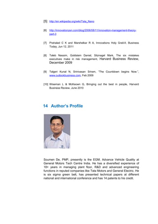 [5] http://en.wikipedia.org/wiki/Tata_Nano

[6]   http://innovationzen.com/blog/2006/08/11/innovation-management-theory-
      part-3


[7]   Prahalad C K and Marshelkar R A, Innovations Holy Grail-II, Business
      Today, Jun 12, 2011


[8]   Taleb Nassim, Goldstein Daniel, Sitznagel Mark, The six mistakes
      executives make in risk management, Harvard Business Review,
      December 2009

[9]   Talgeri Kunal N, Srinivasan Sriram, “The Countdown begins Now.”,
      www.outlookbusiness.com, Feb 2009


[10] Wiseman L & McKeown G, Bringing out the best in people, Harvard
     Business Review, June 2010




14 Author’s Profile




Soumen De, PMP, presently is the EGM, Advance Vehicle Quality at
General Motors Tech Centre India. He has a diversified experience of
18+ years in managing plant floor, R&D and advanced engineering
functions in reputed companies like Tata Motors and General Electric. He
is six sigma green belt, has presented technical papers at different
national and international conference and has 14 patents to his credit.
 
