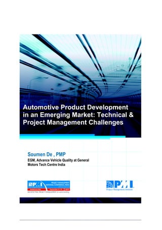 Project Management National Conference 2011                                  PMI India




  Automotive Product Development
  in an Emerging Market: Technical &
  Project Management Challenges



      Soumen De , PMP
      EGM, Advance Vehicle Quality at General
      Motors Tech Centre India




2|P a g e
 Application of Select Tools of Psychology for Effective Project Management
 