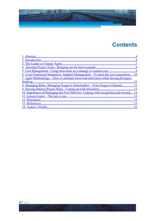 Project Management National Conference 2011                                                                             PMI India




                                                                                                              Contents
  1 Abstract..............................................................................................................................4
  2 Introduction........................................................................................................................4
  3 The Leader as Change Agent.............................................................................................7
  4 Develop Project Team - Bringing out the best in people..................................................8
  5 Cost Management– Using innovation as a strategy to contain cost...................................9
  6 Cross Functional Integration, Supplier Management – To meet the cost expectation.....10
  7 Agile Methodology – How to maintain focus and motivation while having divergent
  thinking.................................................................................................................................12
  8 Managing Risks, Managing Negative Stakeholders – From Singur to Sanand...............12
  9 Serving Indirect Project Need – Coping up with relocation............................................13
  10 Importance of Packaging the First Delivery- Linking with recognition and rewards....14
  11 Lesson Learnt – The jury is out…..................................................................................14
  12 Disclaimer......................................................................................................................15
  13 References......................................................................................................................15
  14 Author’s Profile..............................................................................................................16




3|P a g e
 Application of Select Tools of Psychology for Effective Project Management
 