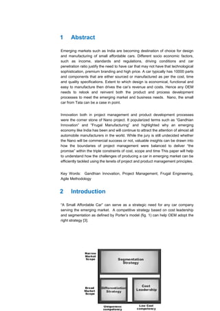 1     Abstract

Emerging markets such as India are becoming destination of choice for design
and manufacturing of small affordable cars. Different socio economic factors,
such as income, standards and regulations, driving conditions and car
penetration ratio justify the need to have car that may not have that technological
sophistication, premium branding and high price. A car typically has 10000 parts
and components that are either sourced or manufactured as per the cost, time
and quality specifications. Extent to which design is economical, functional and
easy to manufacture then drives the car’s revenue and costs. Hence any OEM
needs to relook and reinvent both the product and process development
processes to meet the emerging market and business needs. Nano, the small
car from Tata can be a case in point.


Innovation both in project management and product development processes
were the corner stone of Nano project. It popularized terms such as “Gandhian
Innovation” and “Frugal Manufacturing” and highlighted why an emerging
economy like India has been and will continue to attract the attention of almost all
automobile manufacturers in the world. While the jury is still undecided whether
the Nano will be commercial success or not, valuable insights can be drawn into
how the boundaries of project management were balanced to deliver “the
promise” within the triple constraints of cost, scope and time This paper will help
to understand how the challenges of producing a car in emerging market can be
efficiently tackled using the tenets of project and product management principles.


Key Words: Gandhian Innovation, Project Management, Frugal Engineering,
Agile Methodology


2     Introduction

“A Small Affordable Car” can serve as a strategic need for any car company
serving the emerging market. A competitive strategy based on cost leadership
and segmentation as defined by Porter’s model (fig. 1) can help OEM adopt the
right strategy [3].
 